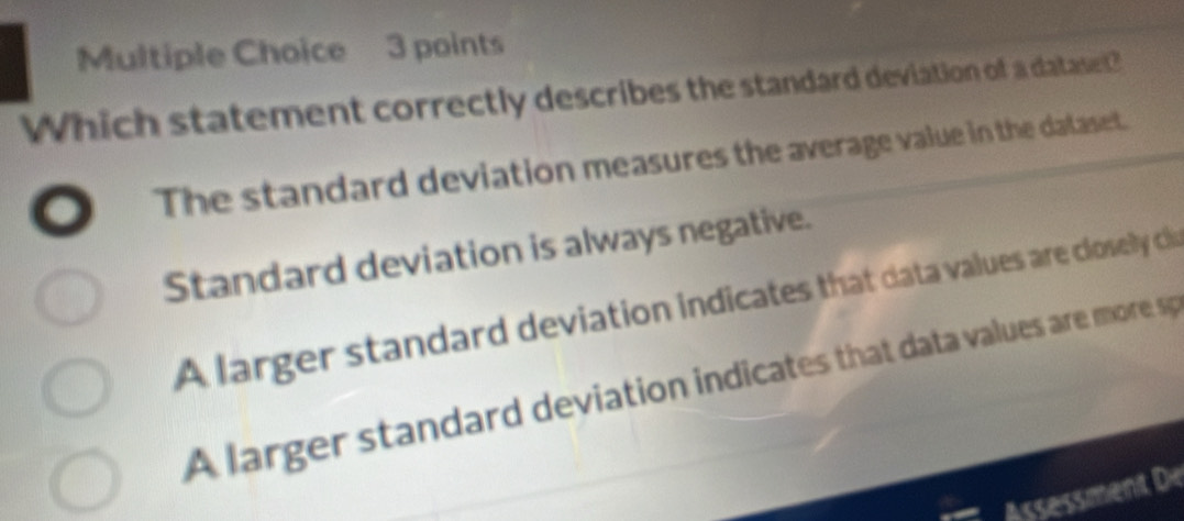 Which statement correctly describes the standard deviation of a dataset?
The standard deviation measures the average value in the dalaset.
Standard deviation is always negative.
A larger standard deviation indicates that data values are closely cliu
A larger standard deviation indicates that data values are more sp
Assessment De