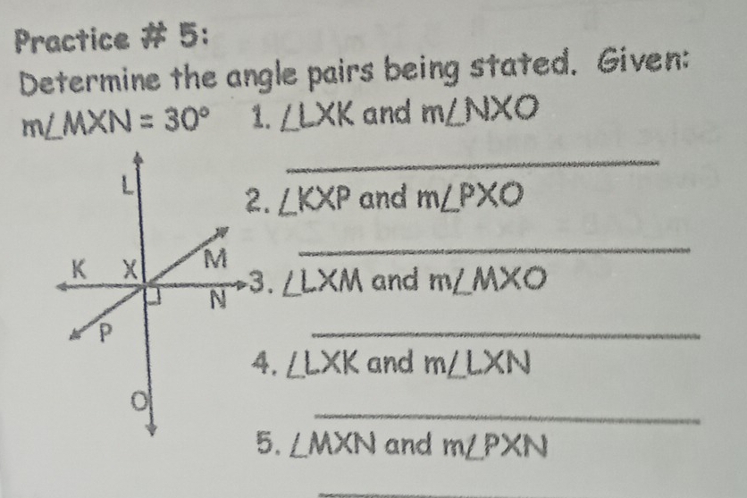 Practice # 5: 
Determine the angle pairs being stated. Given:
m∠ MXN=30° 1. ∠ LXK and m∠ NXO
_ 
2. ∠ KXP and m∠ PXO
_ 
.
∠ LXM and m∠ MXO
_ 
, ∠ LXK and m∠ LXN
_ 
5. ∠ MXN and m∠ PXN
_