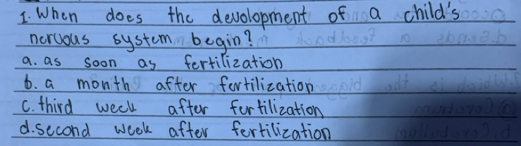 When does the development of a child's
nercous system begin?
a. as soon as fertilization
6. a month after fortilization
C. third week after fertilization
d. second week after fertilization