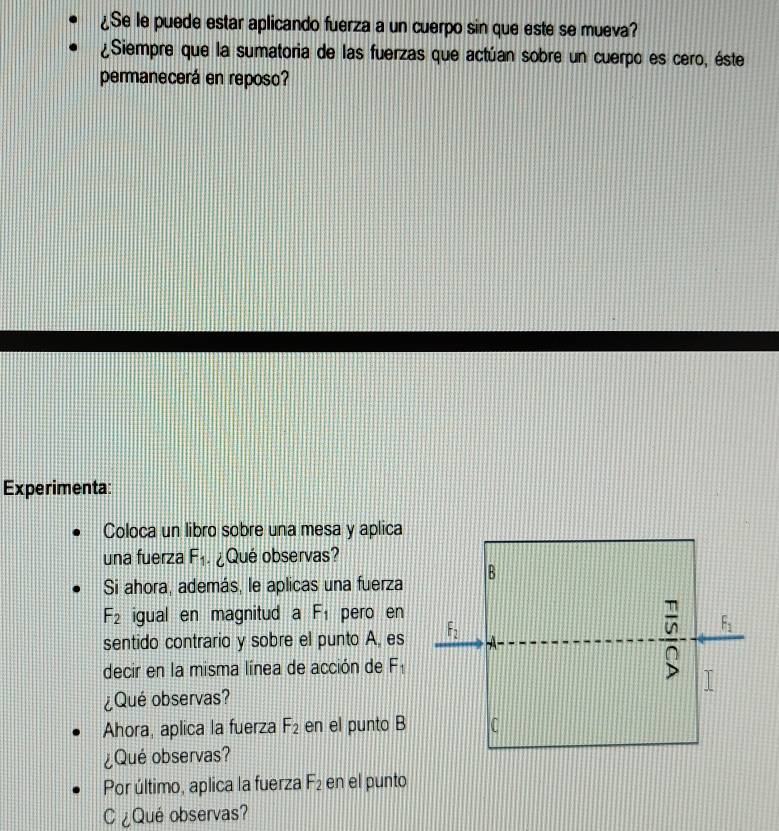 ¿Se le puede estar aplicando fuerza a un cuerpo sin que este se mueva? 
¿Siempre que la sumatoria de las fuerzas que actúan sobre un cuerpo es cero, éste 
permanecerá en reposo? 
Experimenta: 
Coloca un libro sobre una mesa y aplica 
una fuerza F_1 ¿Qué observas? 
Si ahora, además, le aplicas una fuerza B
F_2 igual en magnitud a F_1 pero en
 π /10  F_1
sentido contrario y sobre el punto A, es F_2 À 
decir en la misma línea de acción de F_1 B I 
¿Qué observas? 
Ahora, aplica la fuerza F_2 en el punto B C 
¿Qué observas? 
Por último, aplica la fuerza F_2 en el punto 
C¿Qué observas?