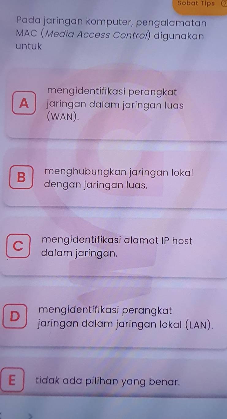 Sobat Tips
Pada jaringan komputer, pengalamatan
MAC (Media Access Control) digunakan
untuk
mengidentifikasi perangkat
A jaringan dalam jaringan luas
(WAN).
B menghubungkan jaringan lokal 
dengan jaringan luas.
C mengidentifikasi alamat IP host
dalam jaringan.
D mengidentifikasi perangkat
jaringan dalam jaringan lokal (LAN).
E tidak ada pilihan yang benar.