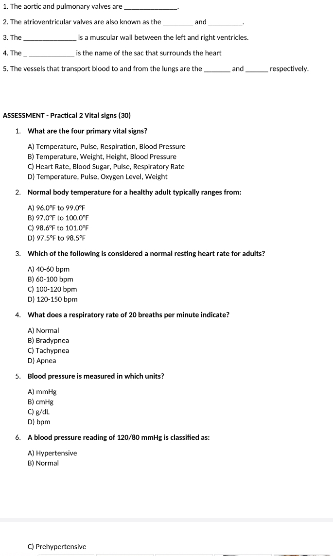 The aortic and pulmonary valves are
_1
2. The atrioventricular valves are also known as the_ and_
3. The _is a muscular wall between the left and right ventricles.
4. The_ is the name of the sac that surrounds the heart
5. The vessels that transport blood to and from the lungs are the _and _respectively.
ASSESSMENT - Practical 2 Vital signs (30)
1. What are the four primary vital signs?
A) Temperature, Pulse, Respiration, Blood Pressure
B) Temperature, Weight, Height, Blood Pressure
C) Heart Rate, Blood Sugar, Pulse, Respiratory Rate
D) Temperature, Pulse, Oxygen Level, Weight
2. Normal body temperature for a healthy adult typically ranges from:
A) 96. 0° F to 99.0°F
B) 97 .0°F to 100.0°F
C) 98. 6°F to 101.0°F
D) 97.5°F to 98.5°F
3. Which of the following is considered a normal resting heart rate for adults?
A) 40-60 bpm
B) 60-100 bpm
C) 100-120 bpm
D) 120-150 bpm
4. What does a respiratory rate of 20 breaths per minute indicate?
A) Normal
B) Bradypnea
C) Tachypnea
D) Apnea
5. Blood pressure is measured in which units?
A) mmHg
B) cmHg
C) g/dL
D) bpm
6. A blood pressure reading of 120/80 mmHg is classified as:
A) Hypertensive
B) Normal
C) Prehypertensive