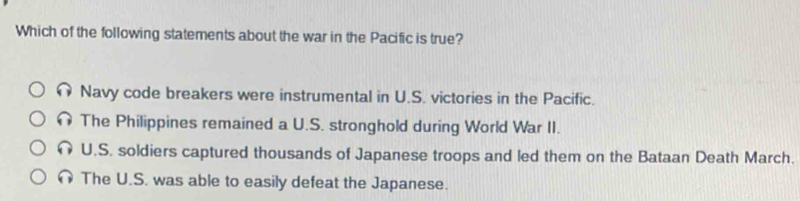 Which of the following statements about the war in the Pacific is true?
Navy code breakers were instrumental in U.S. victories in the Pacific.
n The Philippines remained a U.S. stronghold during World War II.
U.S. soldiers captured thousands of Japanese troops and led them on the Bataan Death March.
The U.S. was able to easily defeat the Japanese.