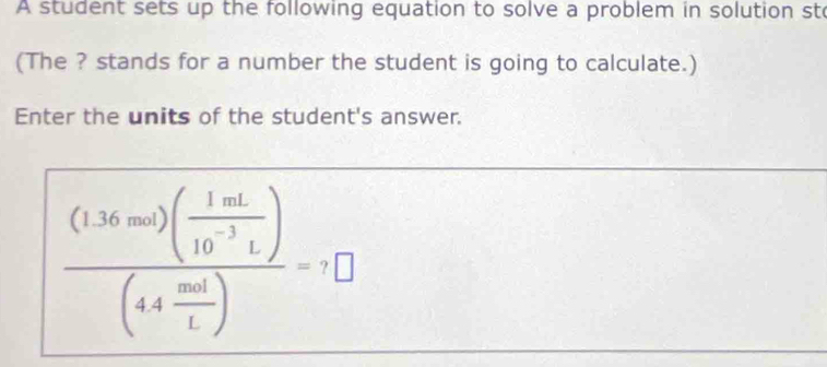 A student sets up the following equation to solve a problem in solution sto 
(The ? stands for a number the student is going to calculate.) 
Enter the units of the student's answer.
frac (1.36mol)( 1mL/10^(-3)L )(44 mol/L )=□