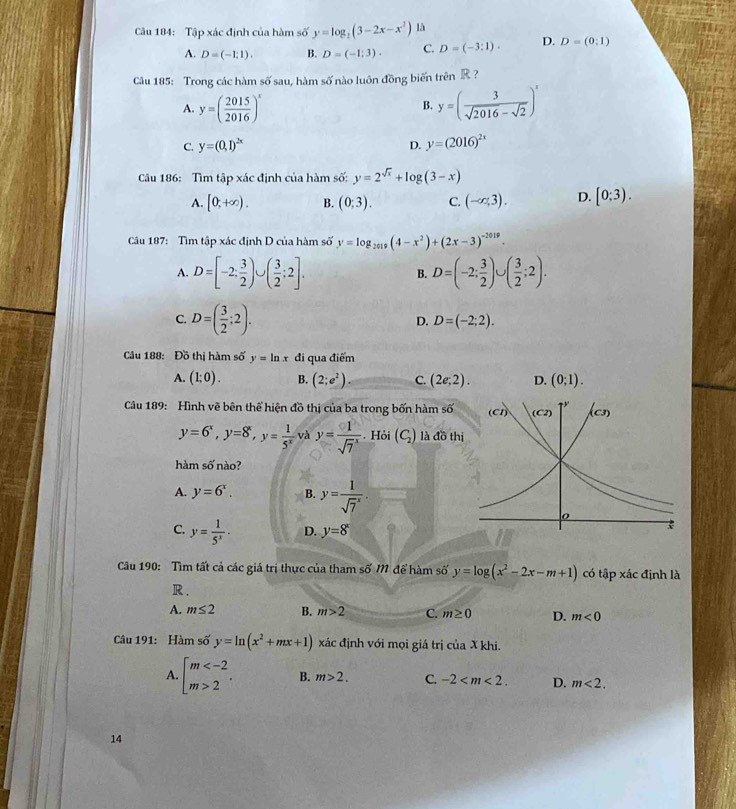 Tập xác định của hàm số y=log _2(3-2x-x^2) là
A. D=(-1,1). B. D=(-1;3). C. D=(-3:1). D. D=(0;1)
6° sau, hàm số nào luôn đồng biến trên R ?
Câu 185: Trong các hàm sĩ
A. y=( 2015/2016 )^x y=( 3/sqrt(2016)-sqrt(2) )^x
B.
C. y=(0,1)^2x D. y=(2016)^2x
Câu 186: Tìm tập xác định của hàm số: y=2^(sqrt(x))+log (3-x)
A. [0,+∈fty ). B. (0;3). C. (-∈fty ,3). D. [0;3).
Câu 187: Tìm tập xác định D của hàm số y=log _2019(4-x^2)+(2x-3)^-2019.
A. D=[-2; 3/2 )∪ ( 3/2 ;2]. D=(-2; 3/2 )∪ ( 3/2 ;2).
B.
C. D=( 3/2 ;2).
D. D=(-2;2).
Câu 188: Đồ thị hàm số y=ln x đi qua điểm
A. (1;0). B. (2;e^2). C. (2e;2). D. (0:1).
Câu 189: Hình vẽ bên thể hiện đồ thị của ba trong bốn hàm số
y=6^x,y=8^x,y= 1/5^x  và y=frac 1(sqrt(7)^x). Hỏi (C_2) là đồ th
hàm số nào?
A. y=6^x. B. y=frac 1(sqrt(7)^x).
C. y= 1/5^x · D. y=8^x
Câu 190: Tìm tất cả các giá trị thực của tham số M để hàm số y=log (x^2-2x-m+1) có tập xác định là
R.
A. m≤ 2 B. m>2 C. m≥ 0 D. m<0</tex>
Câu 191: Hàm số y=ln (x^2+mx+1) xác định với mọi giá trị của X khi.
A. beginarrayl m 2endarray. . B. m>2. C. -2 D. m<2.
14