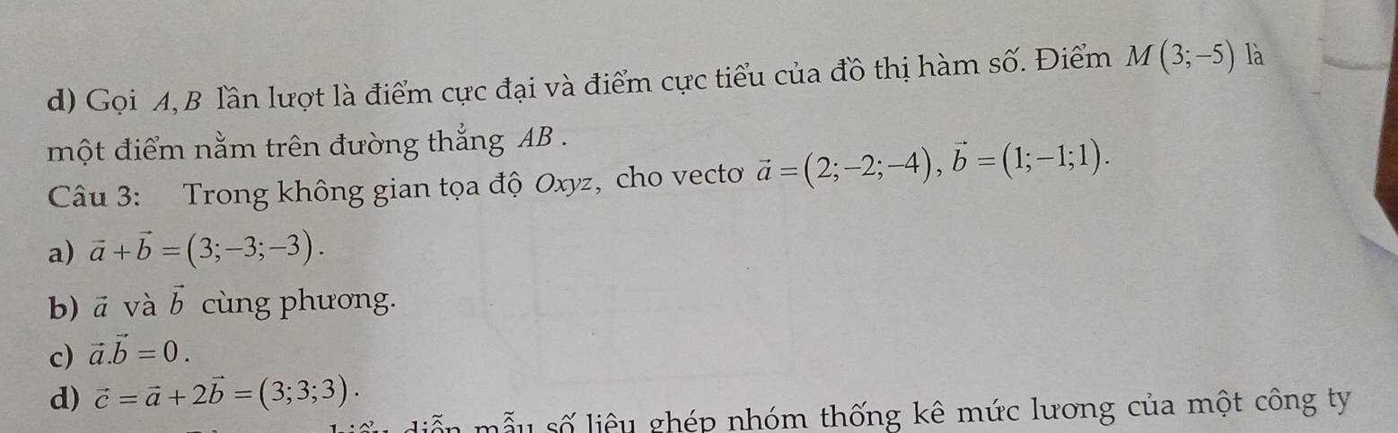 Gọi A, B lần lượt là điểm cực đại và điểm cực tiểu của đồ thị hàm số. Điểm M(3;-5) là
một điểm nằm trên đường thắng AB.
Câu 3: Trong không gian tọa độ Oxyz, cho vecto vector a=(2;-2;-4), vector b=(1;-1;1).
a) vector a+vector b=(3;-3;-3).
b) vector a và vector b cùng phương.
c) vector a.vector b=0.
d) vector c=vector a+2vector b=(3;3;3). 
diễn mẫu số liệu ghép nhóm thống kê mức lương của một công ty