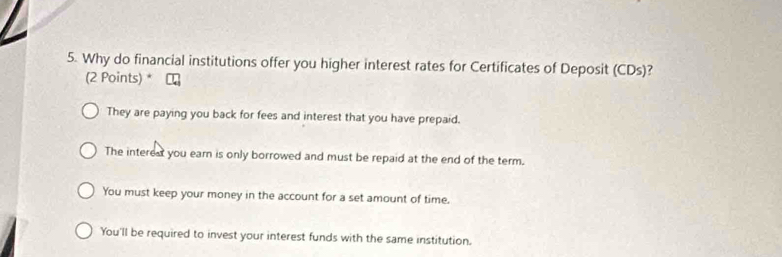 Why do financial institutions offer you higher interest rates for Certificates of Deposit (CDs) 
(2 Points) *
They are paying you back for fees and interest that you have prepaid.
The interedt you earn is only borrowed and must be repaid at the end of the term.
You must keep your money in the account for a set amount of time.
You'll be required to invest your interest funds with the same institution.