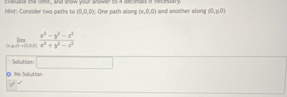 Evaluate the limit, and show your answer to 4 decimals if necessary. 
Hint: Consider two paths to (0,0,0); One path along (x,0,0) and another along (0,y,0)
limlimits _(x,y,z)to (0,0,0) (x^2-y^2-z^2)/x^2+y^2-z^2 
Solution: □ 
. No Solution
sigma^4