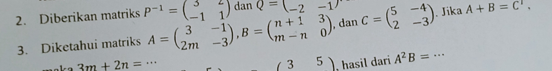 Diberikan matriks P^(-1)=beginpmatrix 3&2 -1&1endpmatrix dan Q=(_ 2-1)
3. Diketahui matriks A=beginpmatrix 3&-1 2m&-3endpmatrix , B=beginpmatrix n+1&3 m-n&0endpmatrix , dan C=beginpmatrix 5&-4 2&-3endpmatrix _ . Jika A+B=C^1,
3m+2n=·s , hasil dari A^2B=·s
(35)