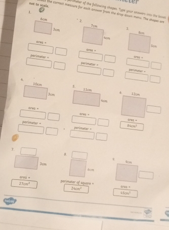 Reter 
meter of the following shapes. Type your anowers ints the boes 
1. 
not to scale. It the correct measure for each answer from the drop-down meau. The shopes ar 
area area = 
grea =
perimeter = perimeter =
perimeter =
area =
perimeter = 84cm^2
a 
7. 
8. 
9. 9cm
3cm 6cm
avea "
27cm^2 perimeter of square area =
24cm^2
45cm^3
e