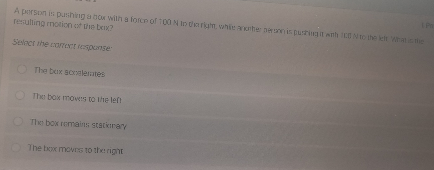 Po
resulting motion of the box? A person is pushing a box with a force of 100 N to the right, while another person is pushing it with 100 N to the left. What is the
Select the correct response:
The box accelerates
The box moves to the left
The box remains stationary
The box moves to the right