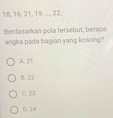 18, 16, 21, 19, ..., 22,
Berdasarkan pola tersebut, berapa
angka pada bagian yang kosong?
A. 21
B. 22
C. 23
D. 24