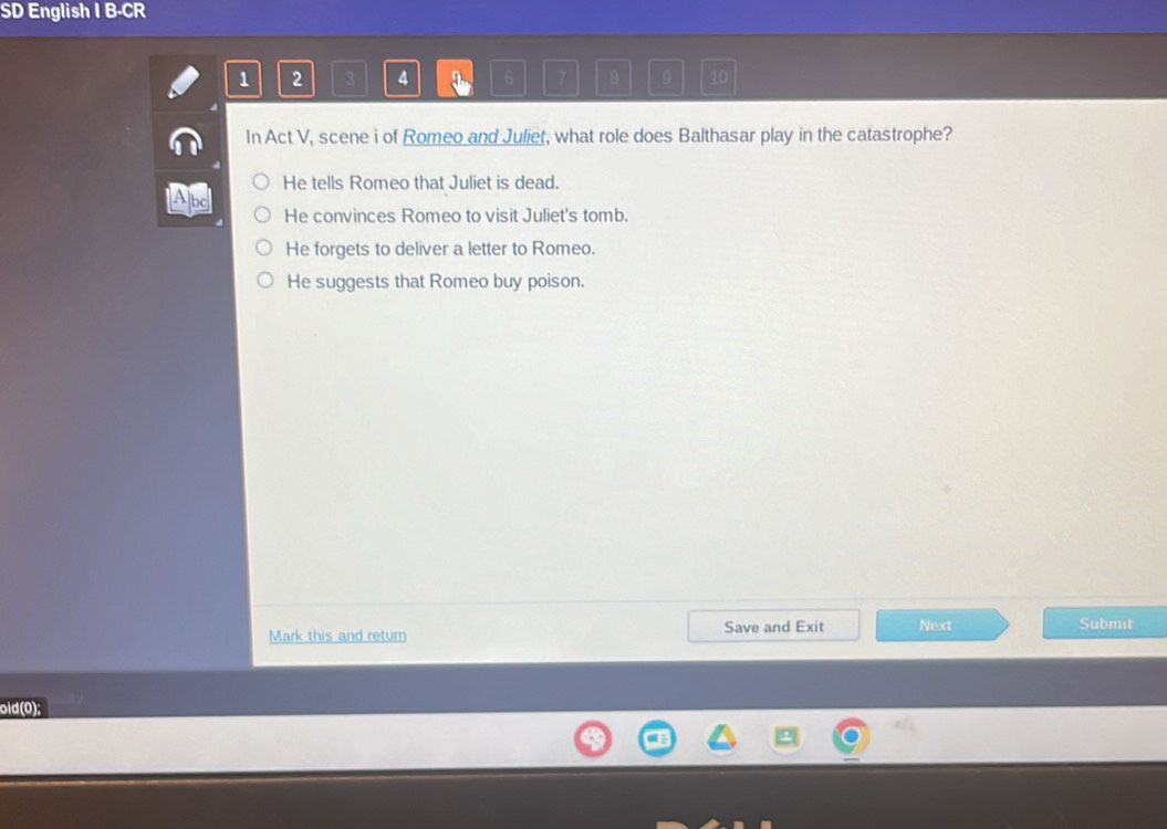 SD English I B-CR
1 2 3 4 6 7 B 9 10
In Act V, scene i of Romeo and Juliet, what role does Balthasar play in the catastrophe?
He tells Romeo that Juliet is dead.
bc
He convinces Romeo to visit Juliet's tomb.
He forgets to deliver a letter to Romeo.
He suggests that Romeo buy poison.
Save and Exit
Mark this and return Next Submit
old(0);