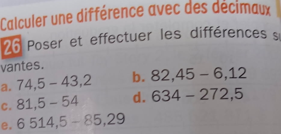 Calculer une différence avec des décimaux
26 Poser et effectuer les différences s 
vantes. 
a. 74,5-43,2
b. 82,45-6,12
C. 81,5-54
d. 634-272,5
e. 6514,5-85,29