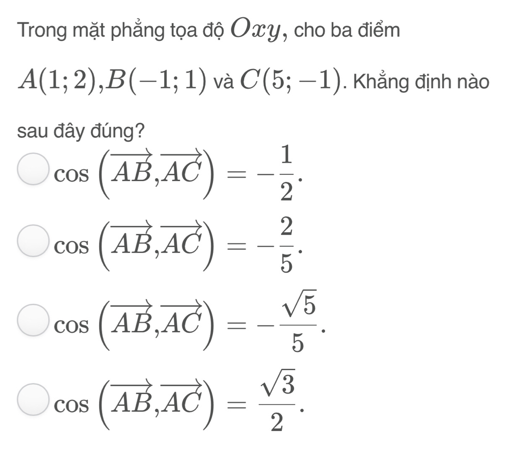 Trong mặt phẳng tọa độ Oxy, cho ba điểm
A(1;2), B(-1;1) và C(5;-1). Khẳng định nào
sau đây đúng?
cos (vector AB, vector AC)=- 1/2 .
cos (vector AB, vector AC)=- 2/5 .
cos (vector AB,vector AC)=- sqrt(5)/5 .
cos (vector AB, vector AC)= sqrt(3)/2 .