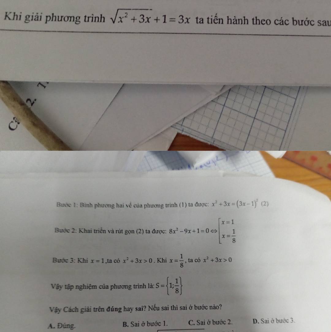 Khi giải phương trình sqrt(x^2+3x)+1=3x ta tiến hành theo các bước sau
Bước 1: Bình phương hai về của phương trình (1) ta được: x^2+3x=(3x-1)^2(2
Bước 2: Khai triển và rút gọn (2) ta được: 8x^2-9x+1=0Leftrightarrow beginarrayl x=1 x= 1/8 endarray.
Bước 3: Khi x=1 ,ta có x^2+3x>0. Khi x= 1/8  , ta có x^2+3x>0
Vậy tập nghiệm của phương trình là: S= 1; 1/8 
Vây Cách giải trên đúng hay sai? Nếu sai thì sai ở bước nào?
A. Đúng. B. Sai ở bước 1. C. Sai ở bước 2. D. Sai ở bước 3.