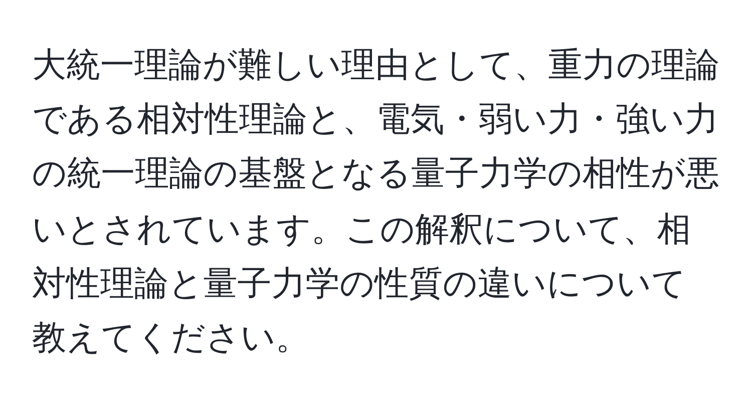 大統一理論が難しい理由として、重力の理論である相対性理論と、電気・弱い力・強い力の統一理論の基盤となる量子力学の相性が悪いとされています。この解釈について、相対性理論と量子力学の性質の違いについて教えてください。