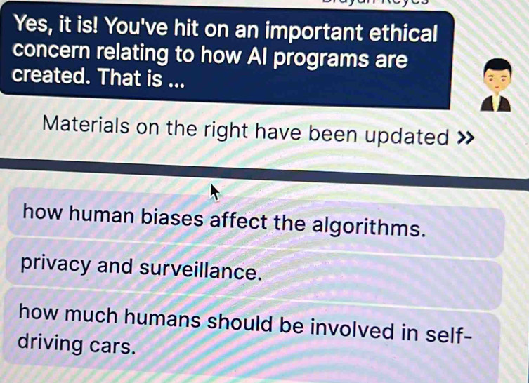 Yes, it is! You've hit on an important ethical
concern relating to how AI programs are
created. That is ...
Materials on the right have been updated
how human biases affect the algorithms.
privacy and surveillance.
how much humans should be involved in self-
driving cars.