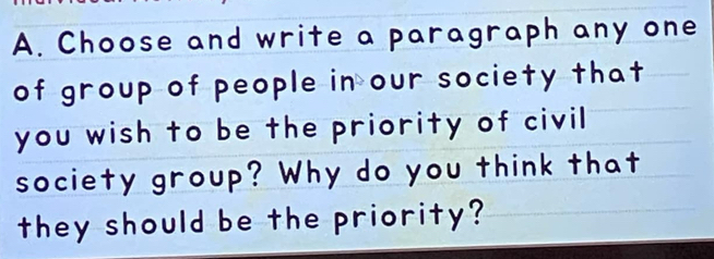 Choose and write a paragraph any one 
of group of people in our society that 
you wish to be the priority of civil 
society group? Why do you think that 
they should be the priority?