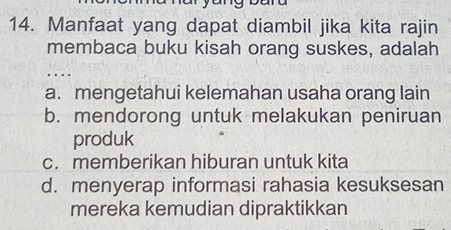 Manfaat yang dapat diambil jika kita rajin
membaca buku kisah orang suskes, adalah
..
a. mengetahui kelemahan usaha orang lain
b. mendorong untuk melakukan peniruan
produk
c. memberikan hiburan untuk kita
d. menyerap informasi rahasia kesuksesan
mereka kemudian dipraktikkan