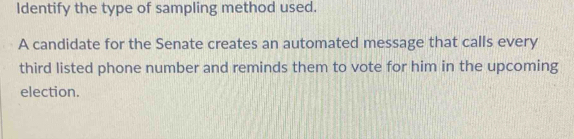 Identify the type of sampling method used. 
A candidate for the Senate creates an automated message that calls every 
third listed phone number and reminds them to vote for him in the upcoming 
election.