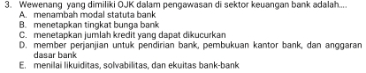 Wewenang yang dimiliki OJK dalam pengawasan di sektor keuangan bank adalah....
A. menambah modal statuta bank
B. menetapkan tingkat bunga bank
C. menetapkan jumlah kredit yang dapat dikucurkan
D. member perjanjian untuk pendirian bank, pembukuan kantor bank, dan anggaran
dasar bank
E. menilai likuiditas, solvabilitas, dan ekuitas bank-bank