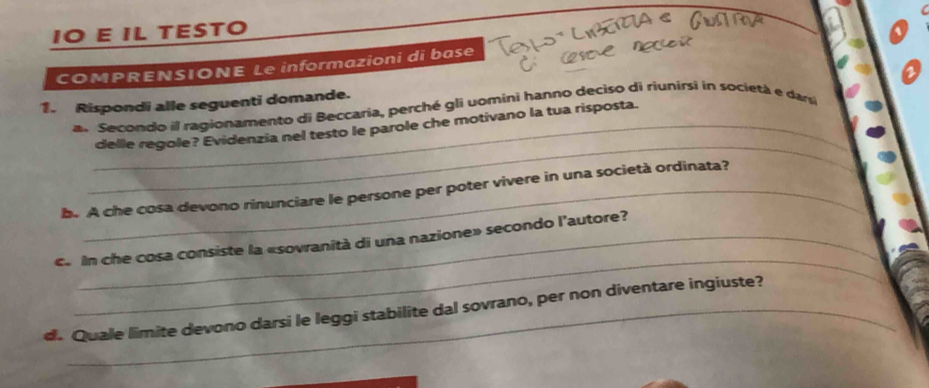 IO E IL TESTO 
COMPRENSIONE Le informazioni di base 
1. Rispondi alle seguenti domande. 
an Secondo il ragionamento di Beccaria, perché gli uomini hanno deciso di riunirsi in societá e dar 
_ 
_delle regole? Evidenzia nel testo le parole che motivano la tua risposta. 
b. A che cosa devono rinunciare le persone per poter vivere in una società ordinata? 
_ 
c. In che cosa consiste la «sovranità di una nazione» secondo l'autore? 
d. Quale limite devono darsi le leggi stabilite dal sovrano, per non diventare ingiuste?