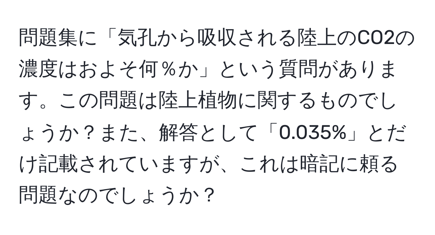 問題集に「気孔から吸収される陸上のCO2の濃度はおよそ何％か」という質問があります。この問題は陸上植物に関するものでしょうか？また、解答として「0.035%」とだけ記載されていますが、これは暗記に頼る問題なのでしょうか？