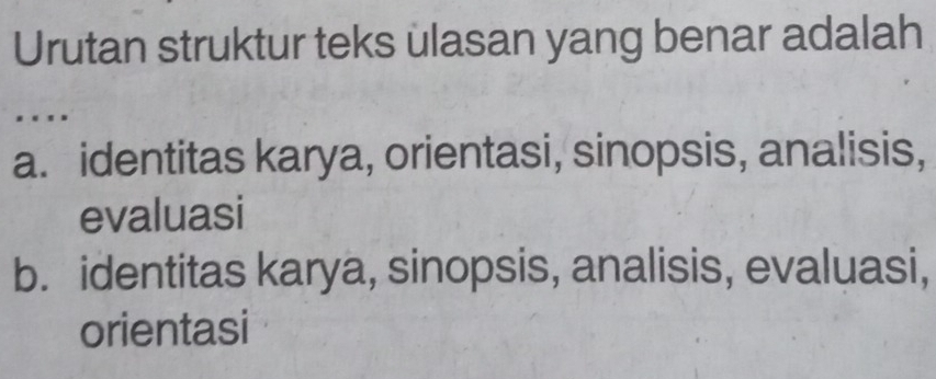 Urutan struktur teks ulasan yang benar adalah
.
a. identitas karya, orientasi, sinopsis, analisis,
evaluasi
b. identitas karya, sinopsis, analisis, evaluasi,
orientasi