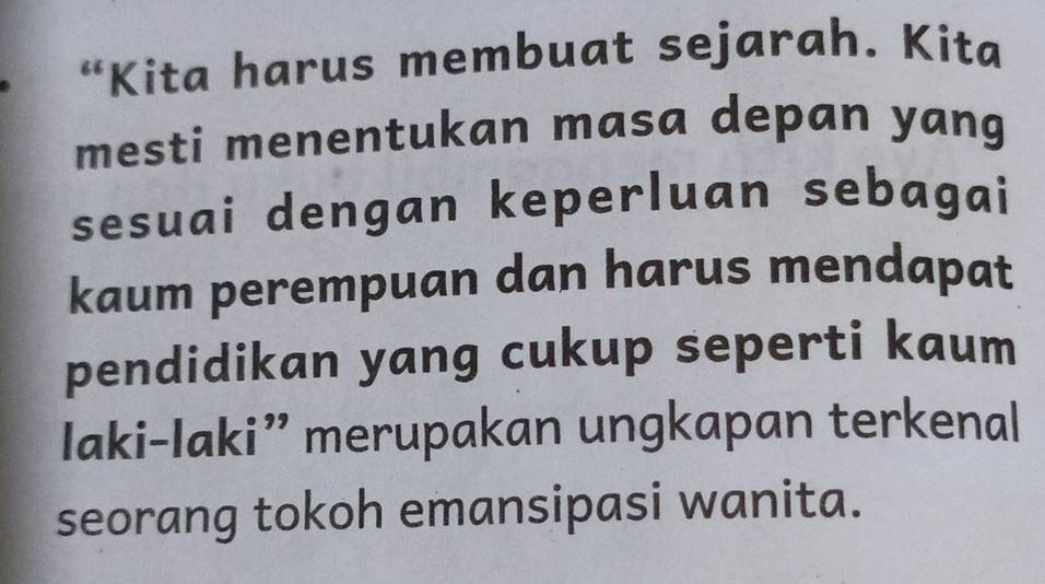 “Kita harus membuat sejarah. Kita 
mesti menentukan masa depan yang 
sesuai dengan keperluan sebagai 
kaum perempuan dan harus mendapat 
pendidikan yang cukup seperti kaum 
Iaki-Iaki” merupakan ungkapan terkenal 
seorang tokoh emansipasi wanita.