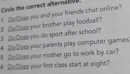 Circle the correct alternative. 
1 Do/Does you and your friends chat online? 
2 Do/Does your brother play football? 
3 Do/Does you do sport after school? 
4 Do/Does your parents play computer games 
5 Do/Does your mother go to work by car? 
6 Do/Does your first class start at eight?