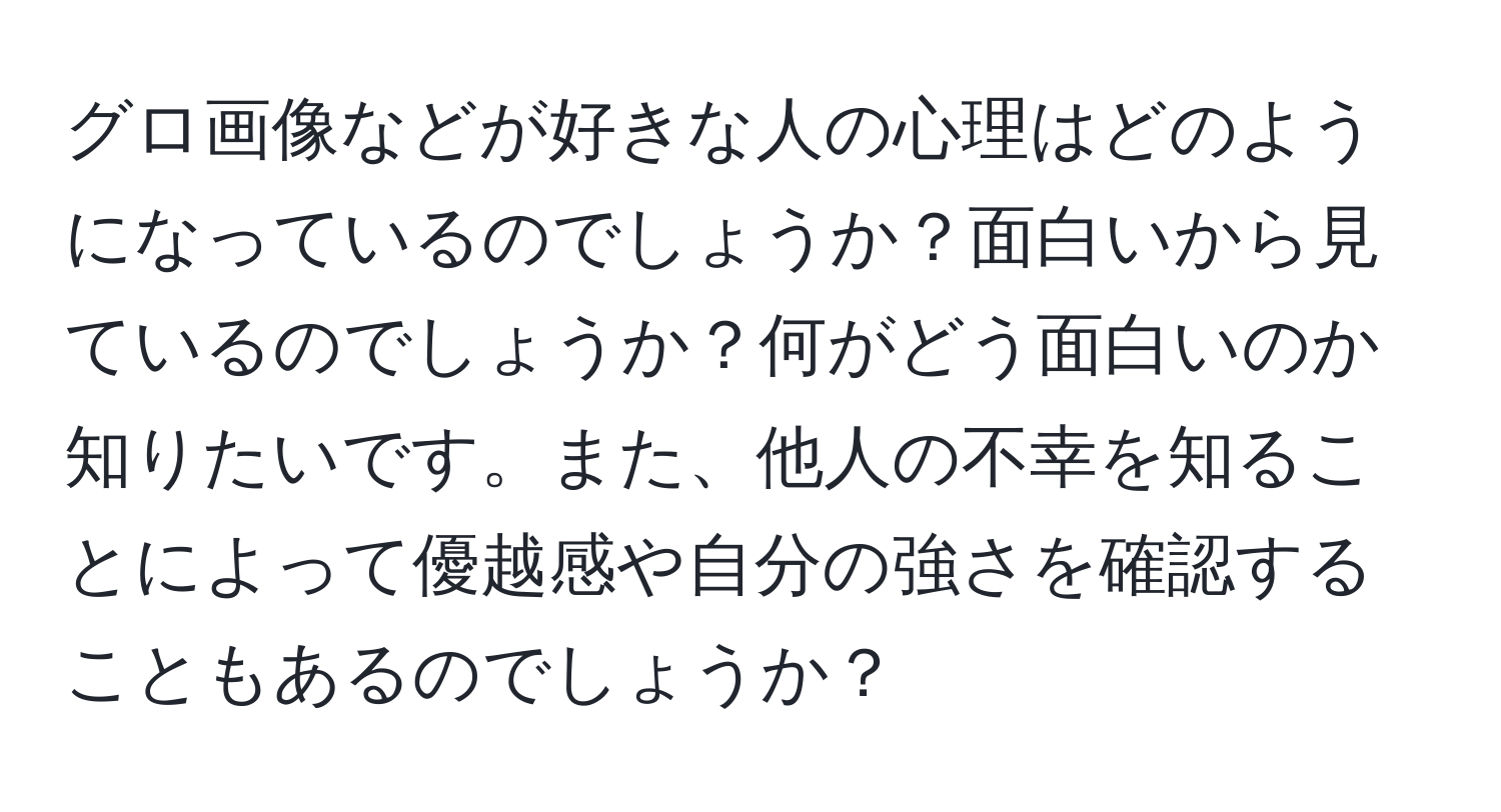 グロ画像などが好きな人の心理はどのようになっているのでしょうか？面白いから見ているのでしょうか？何がどう面白いのか知りたいです。また、他人の不幸を知ることによって優越感や自分の強さを確認することもあるのでしょうか？