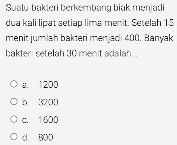 Suatu bakteri berkembang biak menjadi
dua kali lipat setiap lima menit. Setelah 15
menit jumlah bakteri menjadi 400. Banyak
bakteri setelah 30 menit adalah...
a. 1200
b. 3200
c. 1600
d. 800