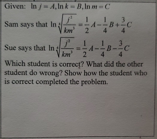 Given: ln j=A, ln k=B , ln m=C
Sam says that ln sqrt[4](frac j^2)km^3= 1/2 A- 1/4 B+ 3/4 C
Sue says that ln sqrt[4](frac j^2)km^3= 1/2 A- 1/4 B- 3/4 C
Which student is correct? What did the other 
student do wrong? Show how the student who 
is correct completed the problem.