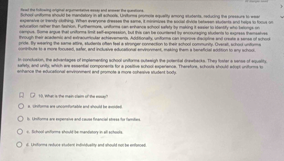 Al thanges tres
Read the following original argumentative essay and answer the questions.
School uniforms should be mandatory in all schools. Uniforms promote equality among students, reducing the pressure to wear
expensive or trendy clothing. When everyone dresses the same, it minimizes the social divide between students and helps to focus on
education rather than fashion. Furthermore, uniforms can enhance school safety by making it easier to identify who belongs on
campus. Some argue that uniforms limit self-expression, but this can be countered by encouraging students to express themselves
through their academic and extracurricular achievements. Additionally, uniforms can improve discipline and create a sense of school
pride. By wearing the same attire, students often feel a stronger connection to their school community. Overall, school uniforms
contribute to a more focused, safer, and inclusive educational environment, making them a beneficial addition to any school.
In conclusion, the advantages of implementing school uniforms outweigh the potential drawbacks. They foster a sense of equality,
safety, and unity, which are essential components for a positive school experience. Therefore, schools should adopt uniforms to
enhance the educational environment and promote a more cohesive student body.
10. What is the main claim of the essay?
a. Uniforms are uncomfortable and should be avoided.
b. Uniforms are expensive and cause financial stress for families.
c. School uniforms should be mandatory in all schools.
d. Uniforms reduce student individuality and should not be enforced.