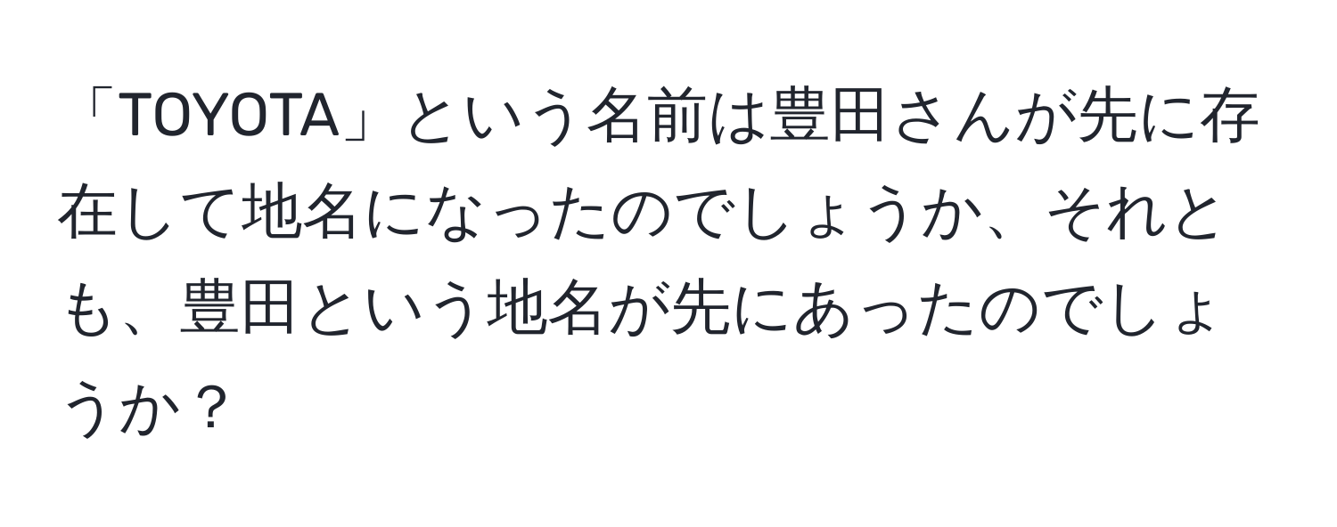 「TOYOTA」という名前は豊田さんが先に存在して地名になったのでしょうか、それとも、豊田という地名が先にあったのでしょうか？