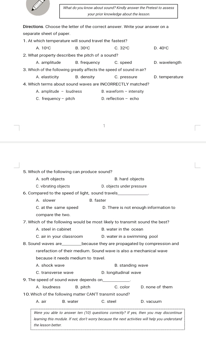 What do you know about sound? Kindly answer the Pretest to assess
your prior knowledge about the lesson.
Directions. Choose the letter of the correct answer. Write your answer on a
separate sheet of paper.
1. At which temperature will sound travel the fastest?
A. 10°C B. 30°C C. 32°C D. 40°C
2. What property describes the pitch of a sound?
A. amplitude B. frequency C. speed D. wavelength
3. Which of the following greatly affects the speed of sound in air?
A. elasticity B. density C. pressure D. temperature
4. Which terms about sound waves are INCORRECTLY matched?
A. amplitude - loudness B. waveform - intensity
C. frequency - pitch D. reflection - echo
5. Which of the following can produce sound?
A. soft objects B. hard objects
C. vibrating objects D. objects under pressure
6. Compared to the speed of light, sound travels,_ _
A. slower B. faster
C. at the same speed D. There is not enough information to
compare the two.
7. Which of the following would be most likely to transmit sound the best?
A. steel in cabinet B. water in the ocean
C. air in your classroom D. water in a swimming pool
8. Sound waves are_ because they are propagated by compression and
rarefaction of their medium. Sound wave is also a mechanical wave
because it needs medium to travel.
A. shock wave B. standing wave
C. transverse wave D. longitudinal wave
9. The speed of sound wave depends on_
A. loudness B. pitch C. color D. none of them
10. Which of the following matter CAN’T transmit sound?
A. air B. water C. steel D. vacuum
Were you able to answer ten (10) questions correctly? If yes, then you may discontinue
learning this module. If not, don't worry because the next activities will help you understand
the lesson better.