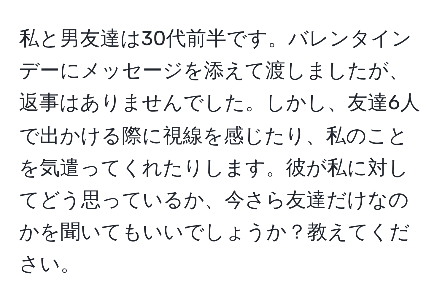 私と男友達は30代前半です。バレンタインデーにメッセージを添えて渡しましたが、返事はありませんでした。しかし、友達6人で出かける際に視線を感じたり、私のことを気遣ってくれたりします。彼が私に対してどう思っているか、今さら友達だけなのかを聞いてもいいでしょうか？教えてください。