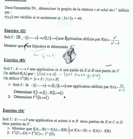 Dans l'ensemble IN , déterminer le graphe de la relation r et celui de r^(-1) définie 
par :
r(x,y) est vérifiée si et seulement si : 3x+2y=40. 
Exercice :02/ 
Soit f:IR_+= 1 to -∈fty ,0]∪  , +∈fty [ une application définie par f(x)= x^2/x^2-1 
Montrer que est bijective et déterminer f^(-1). 
Exercice :03/ 
Soit f:E b ∈t π  * une application et A une partie de É et ß une partie de F 
On définit f(A) par :  f(x)/x∈ A / 
On définit f^1(B)= x∈ E/f(x)∈ B
1- Soit f : IR- 1 to ]-∈fty ,2[∪ ]2,+∈fty [ une application définie par f(x)= 2x/x-1 
Déterminer f(]-∈fty ,1[), f([2,+∈fty [)
2- Déterminer f^1([4,+∈fty [)
Exercice :04/ 
Soit f:E- F une application et soient A et B deux parties de E et C et D 
deux parties de F. 
1- Montrer que f(A∪ B)=f(A)∪ f(B)| et 
2- f^1(C∪ D)=f^1(C)∪ f^1(D) f(A∩ B)⊂ f(A)∩ f(B)