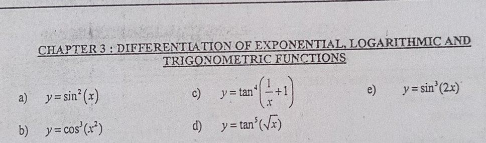 CHAPTER 3 : DIFFERENTIATION OF EXPΟNENTIAL, LOGARITHMIC AND 
TRIGONOMETRIC FUNCTIONS 
a) y=sin^2(x) c) y=tan^4( 1/x +1) e) y=sin^3(2x)
b) y=cos^3(x^2) d) y=tan^5(sqrt(x))