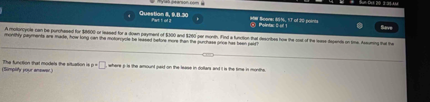 mylab.pearson.com Sun Oct 20 2:35 AM 
Question 8, 9.B.30 Score: 85% 1° 7 of 20 points 
Part 1 of 2 Points: 0 of 1 Save 
A motorcycle can be purchased for $8600 or leased for a down payment of $300 and $260 per month. Find a function that describes how the cost of the lease depends on time. Assuming that the 
monthly payments are made, how long can the motorcycle be leased before more than the purchase price has been paid? 
The function that models the situation is p=□ , where p is the amount paid on the lease in dollars and t is the time in months. 
(Simplify your answer.)