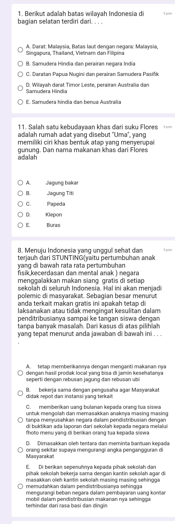 Berikut adalah batas wilayah Indonesia di
bagian selatan terdiri dari. . . .
A. Darat: Malaysia, Batas laut dengan negara: Malaysia,
Singapura, Thailand, Vietnam dan Filipina
B. Samudera Hindia dan perairan negara India
C. Daratan Papua Nugini dan perairan Samudera Pasifik
D. Wilayah darat Timor Leste, perairan Australia dan
Samudera Hindia
E. Samudera hindia dan benua Australia
11. Salah satu kebudayaan khas dari suku Flores 5 poín
adalah rumah adat yang disebut "Uma", yang
memiliki ciri khas bentuk atap yang menyerupai
gunung. Dan nama makanan khas dari Flores
adalah
A. Jagung bakar
B. Jagung Titi
C. Papeda
D. Klepon
E. Buras
8. Menuju Indonesia yang unggul sehat dan 5 poin
terjauh dari STUNTING(yaitu pertumbuhan anak
yang di bawah rata rata pertumbuhan
fisik,kecerdasan dan mental anak ) negara
menggalakkan makan siang gratis di setiap
sekolah di seluruh Indonesia. Hal ini akan menjadi
polemic di masyarakat. Sebagian besar menurut
anda terkait makan gratis ini apakah tetap di
laksanakan atau tidak mengingat kesulitan dalam
penditribusianya sampai ke tangan siswa dengan
tanpa banyak masalah. Dari kasus di atas pilihlah
yang tepat menurut anda jawaban di bawah ini . . .
A. tetap memberikannya dengan menganti makanan nya
dengan hasil prodak local yang bisa di jamin kesehatanya
seperti dengan rebusan jagung dan rebusan ubi
B. bekerja sama dengan pengusaha agar Masyarakat
didak repot dan instansi yang terkait
C. memberikan uang bulanan kepada orang tua siswa
untuk mengolah dan memasakkan anaknya masing masing
tanpa menyusahkan negara dalam pendistribusian dengan
di buktikan ada laporan dari sekolah kepada negara melalui
fhoto menu yang di berikan orang tua kepada siswa
D. Dimasakkan oleh tentara dan meminta bantuan kepada
orang sekitar supaya mengurangi angka pengangguran di
Masyarakat
E. Di berikan sepenuhnya kepada pihak sekolah dan
pihak sekolah bekerja sama dengan kantin sekolah agar di
masakkan oleh kantin sekolah masing masing sehingga
memudahkan dalam pendistribusianya sehingga
mengurangi beban negara dalam pembayaran uang kontar
mobil dalam pendistribusian makanan nya sehingga
terhindar dari rasa basi dan dingin