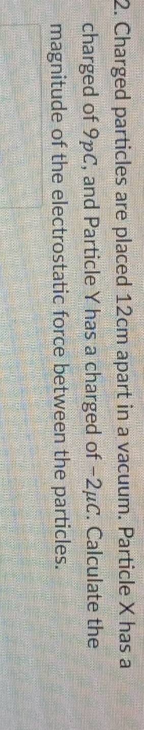 Charged particles are placed 12cm apart in a vacuum. Particle X has a 
charged of 9pC, and Particle Y has a charged of −2μC. Calculate the 
magnitude of the electrostatic force between the particles.