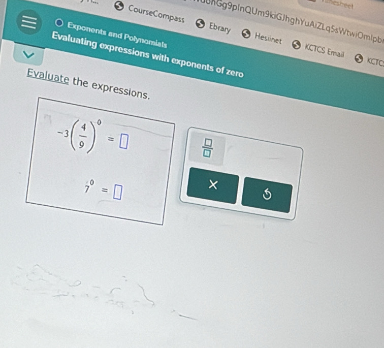 lesheet 
CourseCompass 
J8nGg9pInQUm9kiGJhghYuAiZLq5sWtwiOmlpb 
Exponents and Polynomials 
Ebrary Hesiinet KCTCS Email 
Evaluating expressions with exponents of zero 
KCTC 
Evaluate the expressions.
-3( 4/9 )^0=□
 □ /□  
7°=□
×