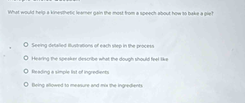 What would help a kinesthetic learner gain the most from a speech about how to bake a pie?
Seeing detailed illustrations of each step in the process
Hearing the speaker describe what the dough should feel like
Reading a simple list of ingredients
Being allowed to measure and mix the ingredients