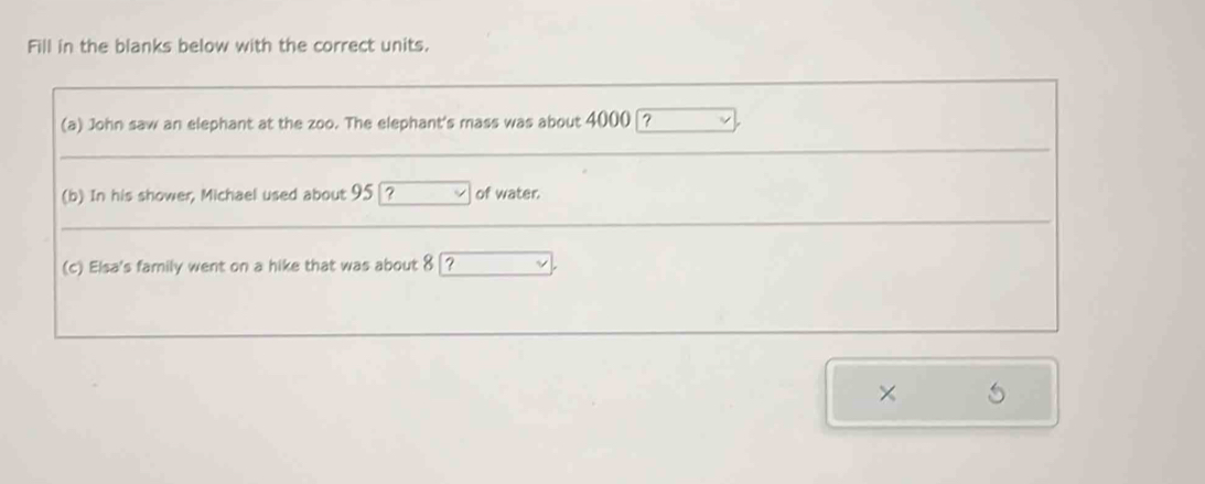 Fill in the blanks below with the correct units. 
(a) John saw an elephant at the zoo. The elephant's mass was about 4000 ? 
(b) In his shower, Michael used about 95 ? of water. 
(c) Elsa's family went on a hike that was about 8 ? 
×