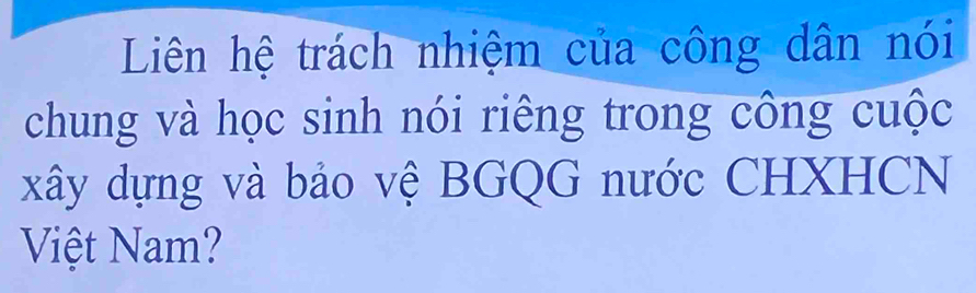 Liên hệ trách nhiệm của công dân nói 
chung và học sinh nói riêng trong công cuộc 
xây dựng và bảo vệ BGQG nước CHXHCN 
Việt Nam?