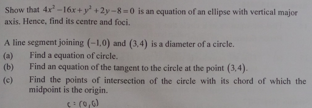 Show that 4x^2-16x+y^2+2y-8=0 is an equation of an ellipse with vertical major 
axis. Hence, find its centre and foci. 
A line segment joining (-1,0) and (3,4) is a diameter of a circle. 
(a) Find a equation of circle. 
(b) Find an equation of the tangent to the circle at the point (3,4). 
(c) Find the points of intersection of the circle with its chord of which the 
midpoint is the origin.