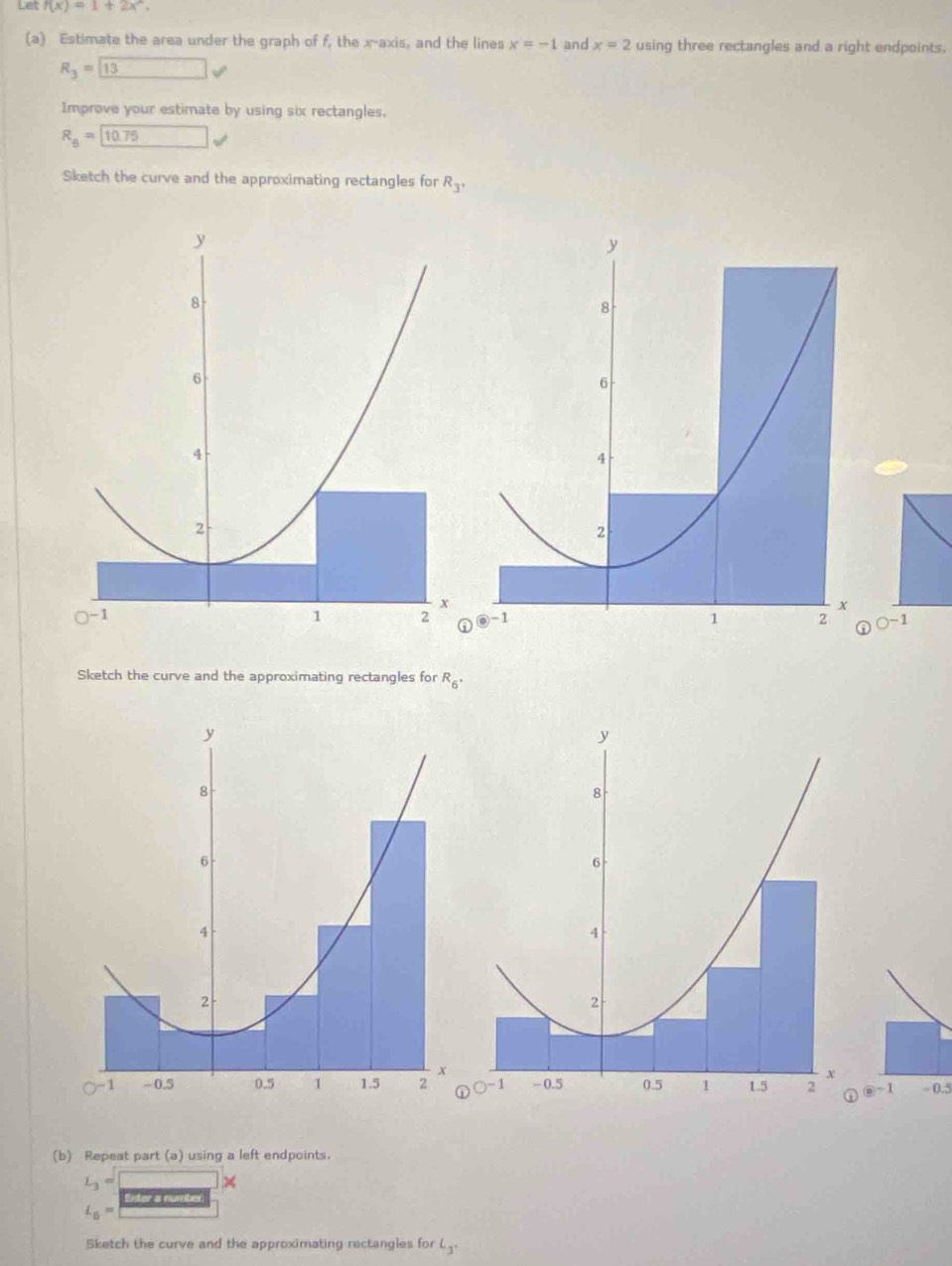 Let f(x)=1+2x^2. 
(a) Estimate the area under the graph of f, the x-axis, and the lines x=-1 and x=2 using three rectangles and a right endpoints.
R_3=13
Improve your estimate by using six rectangles.
R_6=□ 10.75 V 
Sketch the curve and the approximating rectangles for R_3'
~1 
Sketch the curve and the approximating rectangles for R_6·
overline 0 1 ÷ 0.5 
(b) Repeat part (a) using a left endpoints.
L_3=□
Exter a eumbe
L_6=
Sketch the curve and the approximating rectangles for