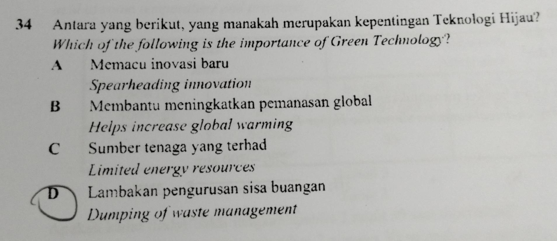 Antara yang berikut, yang manakah merupakan kepentingan Teknologi Hijau?
Which of the following is the importance of Green Technology?
A Memacu inovasi baru
Spearheading innovation
B Membantu meningkatkan pemanasan global
Helps increase global warming
C Sumber tenaga yang terhad
Limited energy resources
D Lambakan pengurusan sisa buangan
Dumping of waste management